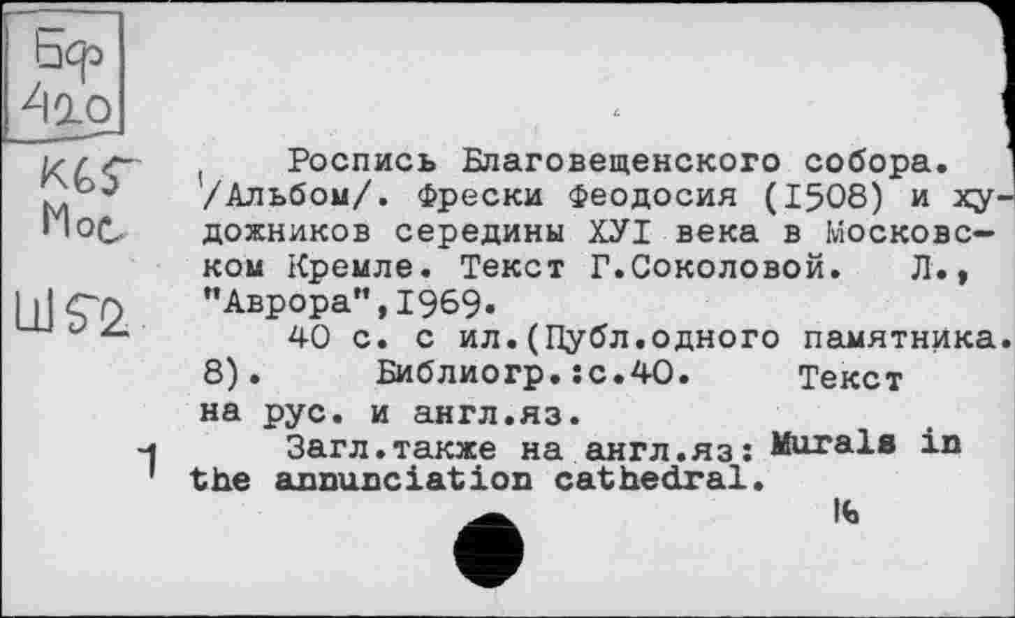 ﻿Ьф
410
КСГ
Мое.
LlKž
( Роспись Благовещенского собора. /Альбом/. Фрески Феодосия (1508) и художников середины ХУІ века в Московском Кремле. Текст Г.Соколовой.	Л.,
"Аврора”,1969»
40 с. с ил.(Публ.одного памятника. 8). Библиогр.:с.4О. Текст на рус. и англ.яз.
Загл.также на англ.яз; Marals in the annunciation cathedral.